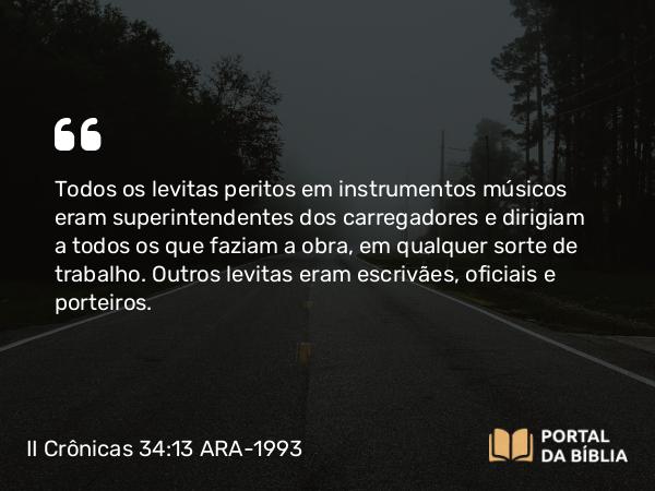 II Crônicas 34:13 ARA-1993 - Todos os levitas peritos em instrumentos músicos eram superintendentes dos carregadores e dirigiam a todos os que faziam a obra, em qualquer sorte de trabalho. Outros levitas eram escrivães, oficiais e porteiros.