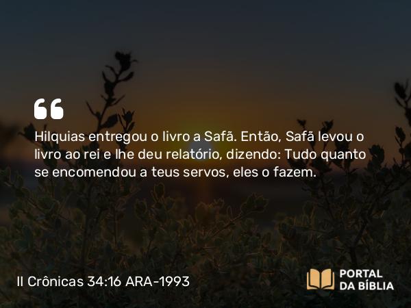 II Crônicas 34:16 ARA-1993 - Hilquias entregou o livro a Safã. Então, Safã levou o livro ao rei e lhe deu relatório, dizendo: Tudo quanto se encomendou a teus servos, eles o fazem.