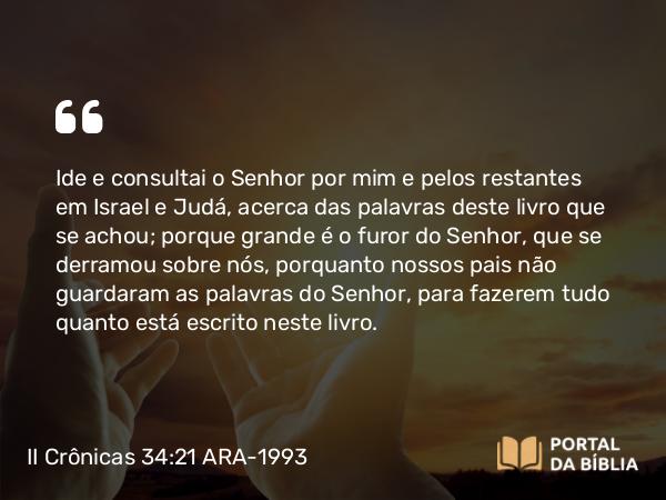 II Crônicas 34:21 ARA-1993 - Ide e consultai o Senhor por mim e pelos restantes em Israel e Judá, acerca das palavras deste livro que se achou; porque grande é o furor do Senhor, que se derramou sobre nós, porquanto nossos pais não guardaram as palavras do Senhor, para fazerem tudo quanto está escrito neste livro.