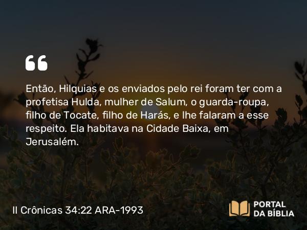 II Crônicas 34:22 ARA-1993 - Então, Hilquias e os enviados pelo rei foram ter com a profetisa Hulda, mulher de Salum, o guarda-roupa, filho de Tocate, filho de Harás, e lhe falaram a esse respeito. Ela habitava na Cidade Baixa, em Jerusalém.