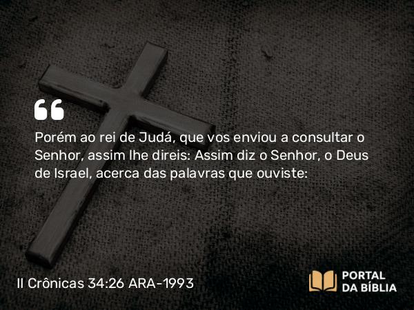 II Crônicas 34:26 ARA-1993 - Porém ao rei de Judá, que vos enviou a consultar o Senhor, assim lhe direis: Assim diz o Senhor, o Deus de Israel, acerca das palavras que ouviste: