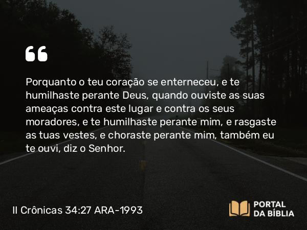 II Crônicas 34:27 ARA-1993 - Porquanto o teu coração se enterneceu, e te humilhaste perante Deus, quando ouviste as suas ameaças contra este lugar e contra os seus moradores, e te humilhaste perante mim, e rasgaste as tuas vestes, e choraste perante mim, também eu te ouvi, diz o Senhor.