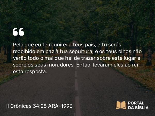 II Crônicas 34:28 ARA-1993 - Pelo que eu te reunirei a teus pais, e tu serás recolhido em paz à tua sepultura, e os teus olhos não verão todo o mal que hei de trazer sobre este lugar e sobre os seus moradores. Então, levaram eles ao rei esta resposta.