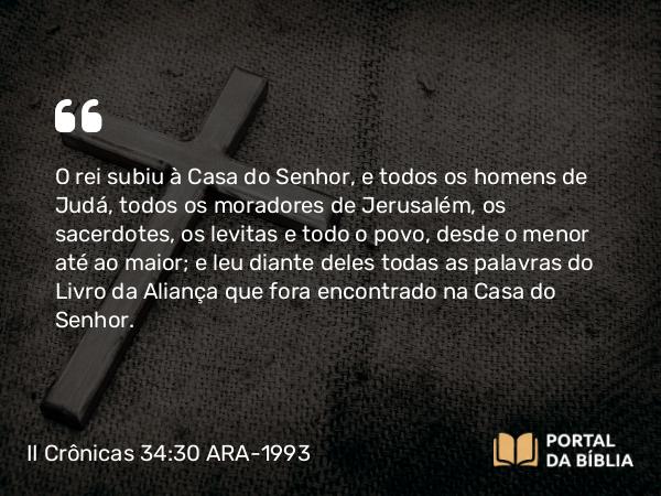 II Crônicas 34:30 ARA-1993 - O rei subiu à Casa do Senhor, e todos os homens de Judá, todos os moradores de Jerusalém, os sacerdotes, os levitas e todo o povo, desde o menor até ao maior; e leu diante deles todas as palavras do Livro da Aliança que fora encontrado na Casa do Senhor.