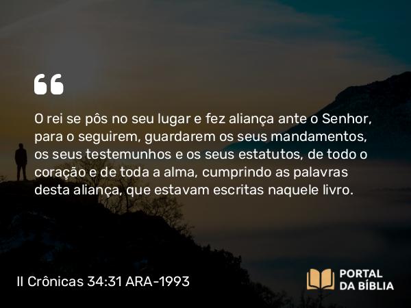 II Crônicas 34:31 ARA-1993 - O rei se pôs no seu lugar e fez aliança ante o Senhor, para o seguirem, guardarem os seus mandamentos, os seus testemunhos e os seus estatutos, de todo o coração e de toda a alma, cumprindo as palavras desta aliança, que estavam escritas naquele livro.