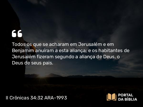 II Crônicas 34:32 ARA-1993 - Todos os que se acharam em Jerusalém e em Benjamim anuíram a esta aliança; e os habitantes de Jerusalém fizeram segundo a aliança de Deus, o Deus de seus pais.