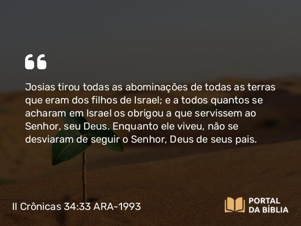 II Crônicas 34:33 ARA-1993 - Josias tirou todas as abominações de todas as terras que eram dos filhos de Israel; e a todos quantos se acharam em Israel os obrigou a que servissem ao Senhor, seu Deus. Enquanto ele viveu, não se desviaram de seguir o Senhor, Deus de seus pais.