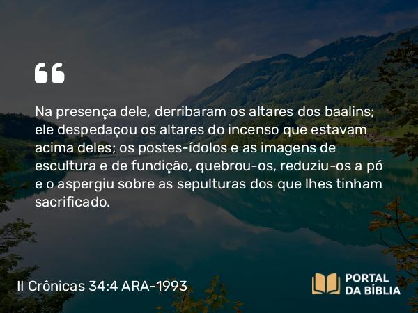 II Crônicas 34:4 ARA-1993 - Na presença dele, derribaram os altares dos baalins; ele despedaçou os altares do incenso que estavam acima deles; os postes-ídolos e as imagens de escultura e de fundição, quebrou-os, reduziu-os a pó e o aspergiu sobre as sepulturas dos que lhes tinham sacrificado.