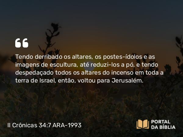 II Crônicas 34:7 ARA-1993 - Tendo derribado os altares, os postes-ídolos e as imagens de escultura, até reduzi-los a pó, e tendo despedaçado todos os altares do incenso em toda a terra de Israel, então, voltou para Jerusalém.