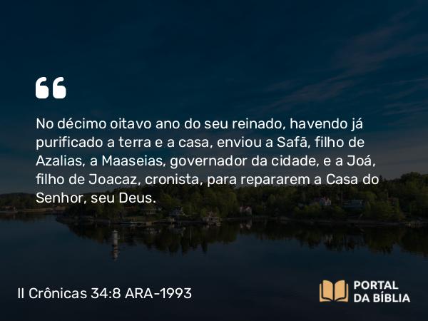 II Crônicas 34:8 ARA-1993 - No décimo oitavo ano do seu reinado, havendo já purificado a terra e a casa, enviou a Safã, filho de Azalias, a Maaseias, governador da cidade, e a Joá, filho de Joacaz, cronista, para repararem a Casa do Senhor, seu Deus.