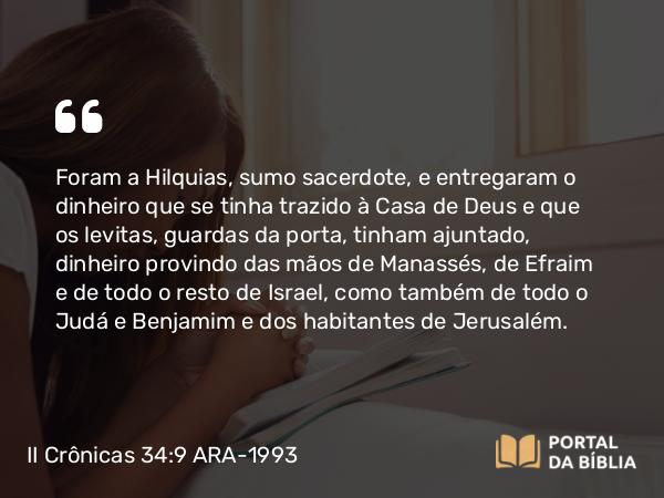 II Crônicas 34:9 ARA-1993 - Foram a Hilquias, sumo sacerdote, e entregaram o dinheiro que se tinha trazido à Casa de Deus e que os levitas, guardas da porta, tinham ajuntado, dinheiro provindo das mãos de Manassés, de Efraim e de todo o resto de Israel, como também de todo o Judá e Benjamim e dos habitantes de Jerusalém.