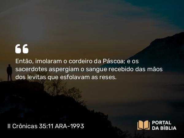 II Crônicas 35:11 ARA-1993 - Então, imolaram o cordeiro da Páscoa; e os sacerdotes aspergiam o sangue recebido das mãos dos levitas que esfolavam as reses.