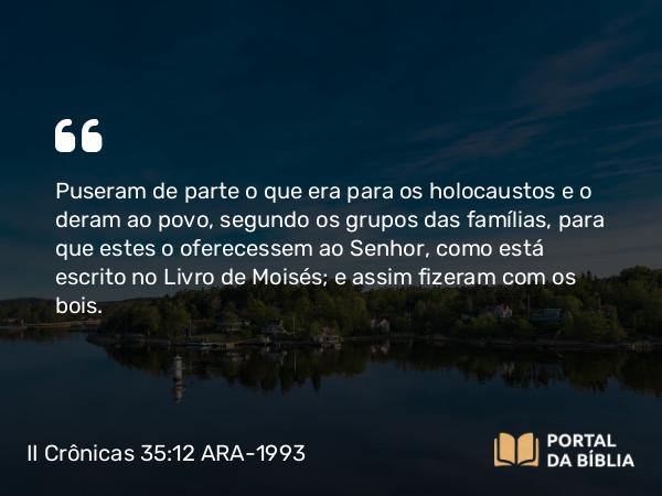 II Crônicas 35:12 ARA-1993 - Puseram de parte o que era para os holocaustos e o deram ao povo, segundo os grupos das famílias, para que estes o oferecessem ao Senhor, como está escrito no Livro de Moisés; e assim fizeram com os bois.