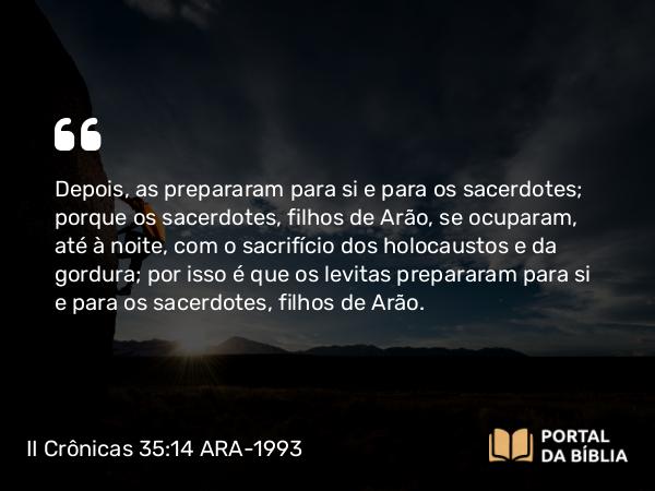 II Crônicas 35:14 ARA-1993 - Depois, as prepararam para si e para os sacerdotes; porque os sacerdotes, filhos de Arão, se ocuparam, até à noite, com o sacrifício dos holocaustos e da gordura; por isso é que os levitas prepararam para si e para os sacerdotes, filhos de Arão.