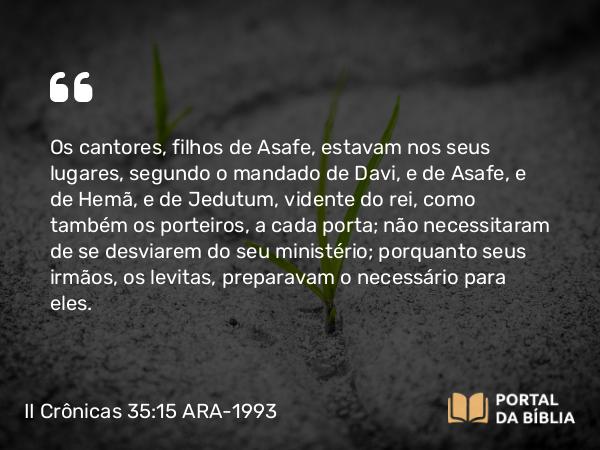 II Crônicas 35:15 ARA-1993 - Os cantores, filhos de Asafe, estavam nos seus lugares, segundo o mandado de Davi, e de Asafe, e de Hemã, e de Jedutum, vidente do rei, como também os porteiros, a cada porta; não necessitaram de se desviarem do seu ministério; porquanto seus irmãos, os levitas, preparavam o necessário para eles.