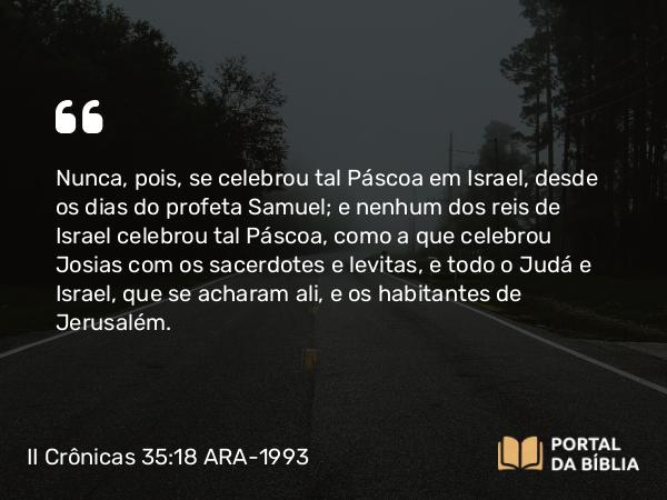 II Crônicas 35:18-19 ARA-1993 - Nunca, pois, se celebrou tal Páscoa em Israel, desde os dias do profeta Samuel; e nenhum dos reis de Israel celebrou tal Páscoa, como a que celebrou Josias com os sacerdotes e levitas, e todo o Judá e Israel, que se acharam ali, e os habitantes de Jerusalém.