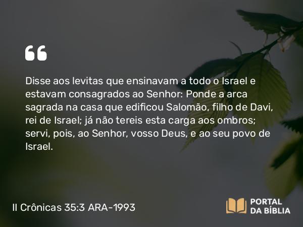 II Crônicas 35:3 ARA-1993 - Disse aos levitas que ensinavam a todo o Israel e estavam consagrados ao Senhor: Ponde a arca sagrada na casa que edificou Salomão, filho de Davi, rei de Israel; já não tereis esta carga aos ombros; servi, pois, ao Senhor, vosso Deus, e ao seu povo de Israel.