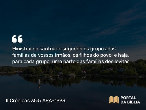 II Crônicas 35:5 ARA-1993 - Ministrai no santuário segundo os grupos das famílias de vossos irmãos, os filhos do povo; e haja, para cada grupo, uma parte das famílias dos levitas.