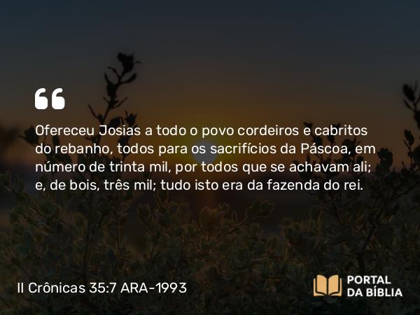 II Crônicas 35:7 ARA-1993 - Ofereceu Josias a todo o povo cordeiros e cabritos do rebanho, todos para os sacrifícios da Páscoa, em número de trinta mil, por todos que se achavam ali; e, de bois, três mil; tudo isto era da fazenda do rei.