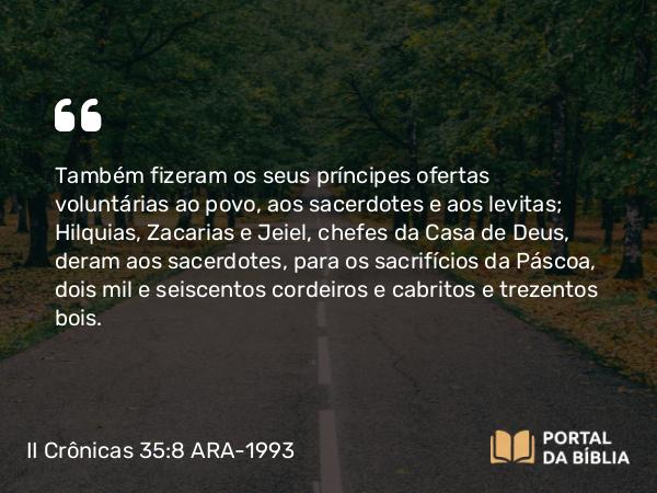 II Crônicas 35:8 ARA-1993 - Também fizeram os seus príncipes ofertas voluntárias ao povo, aos sacerdotes e aos levitas; Hilquias, Zacarias e Jeiel, chefes da Casa de Deus, deram aos sacerdotes, para os sacrifícios da Páscoa, dois mil e seiscentos cordeiros e cabritos e trezentos bois.