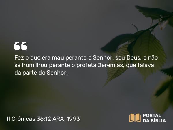 II Crônicas 36:12 ARA-1993 - Fez o que era mau perante o Senhor, seu Deus, e não se humilhou perante o profeta Jeremias, que falava da parte do Senhor.