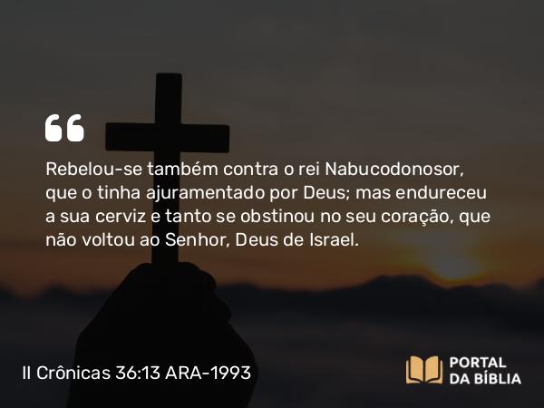 II Crônicas 36:13 ARA-1993 - Rebelou-se também contra o rei Nabucodonosor, que o tinha ajuramentado por Deus; mas endureceu a sua cerviz e tanto se obstinou no seu coração, que não voltou ao Senhor, Deus de Israel.