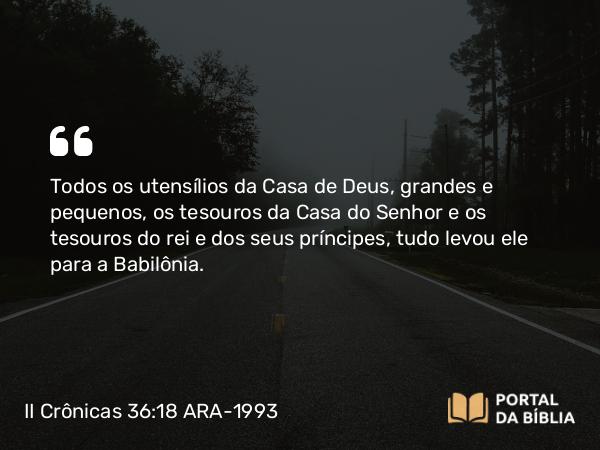 II Crônicas 36:18 ARA-1993 - Todos os utensílios da Casa de Deus, grandes e pequenos, os tesouros da Casa do Senhor e os tesouros do rei e dos seus príncipes, tudo levou ele para a Babilônia.