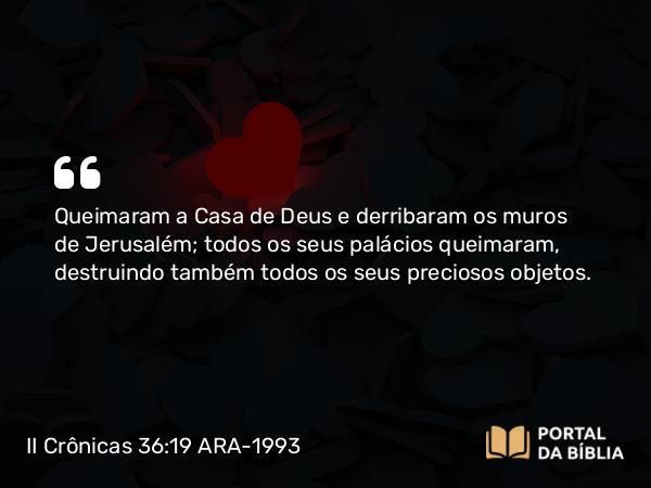 II Crônicas 36:19 ARA-1993 - Queimaram a Casa de Deus e derribaram os muros de Jerusalém; todos os seus palácios queimaram, destruindo também todos os seus preciosos objetos.