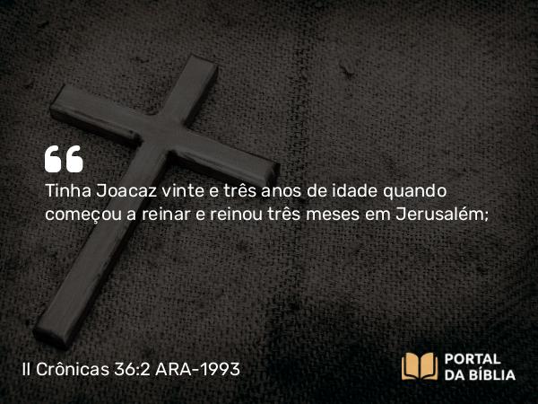 II Crônicas 36:2 ARA-1993 - Tinha Joacaz vinte e três anos de idade quando começou a reinar e reinou três meses em Jerusalém;