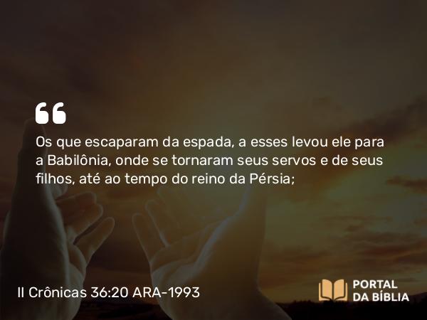 II Crônicas 36:20 ARA-1993 - Os que escaparam da espada, a esses levou ele para a Babilônia, onde se tornaram seus servos e de seus filhos, até ao tempo do reino da Pérsia;