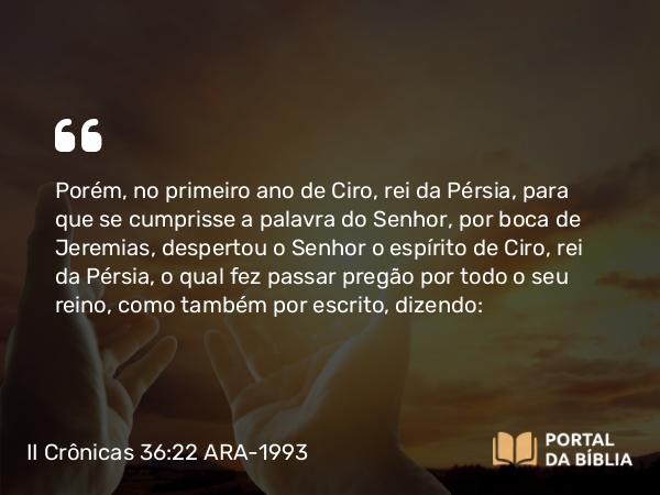 II Crônicas 36:22-23 ARA-1993 - Porém, no primeiro ano de Ciro, rei da Pérsia, para que se cumprisse a palavra do Senhor, por boca de Jeremias, despertou o Senhor o espírito de Ciro, rei da Pérsia, o qual fez passar pregão por todo o seu reino, como também por escrito, dizendo: