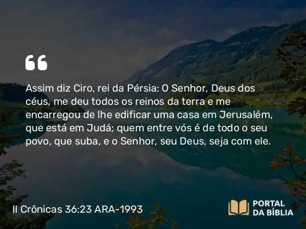 II Crônicas 36:23 ARA-1993 - Assim diz Ciro, rei da Pérsia: O Senhor, Deus dos céus, me deu todos os reinos da terra e me encarregou de lhe edificar uma casa em Jerusalém, que está em Judá; quem entre vós é de todo o seu povo, que suba, e o Senhor, seu Deus, seja com ele.