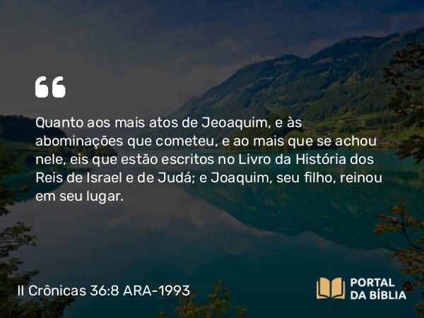 II Crônicas 36:8 ARA-1993 - Quanto aos mais atos de Jeoaquim, e às abominações que cometeu, e ao mais que se achou nele, eis que estão escritos no Livro da História dos Reis de Israel e de Judá; e Joaquim, seu filho, reinou em seu lugar.