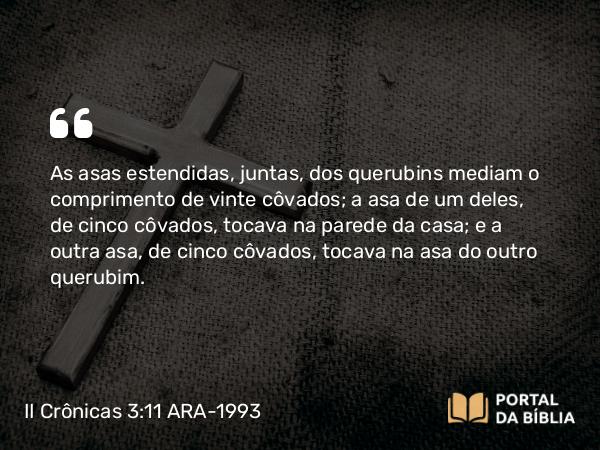 II Crônicas 3:11 ARA-1993 - As asas estendidas, juntas, dos querubins mediam o comprimento de vinte côvados; a asa de um deles, de cinco côvados, tocava na parede da casa; e a outra asa, de cinco côvados, tocava na asa do outro querubim.