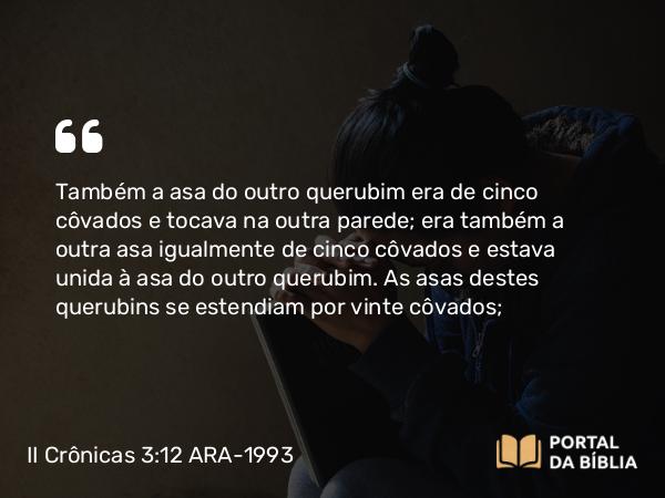 II Crônicas 3:12 ARA-1993 - Também a asa do outro querubim era de cinco côvados e tocava na outra parede; era também a outra asa igualmente de cinco côvados e estava unida à asa do outro querubim. As asas destes querubins se estendiam por vinte côvados;