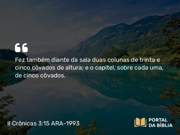 II Crônicas 3:15 ARA-1993 - Fez também diante da sala duas colunas de trinta e cinco côvados de altura; e o capitel, sobre cada uma, de cinco côvados.