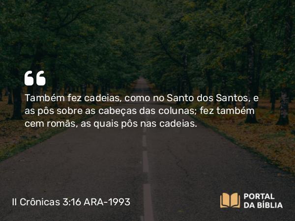 II Crônicas 3:16 ARA-1993 - Também fez cadeias, como no Santo dos Santos, e as pôs sobre as cabeças das colunas; fez também cem romãs, as quais pôs nas cadeias.