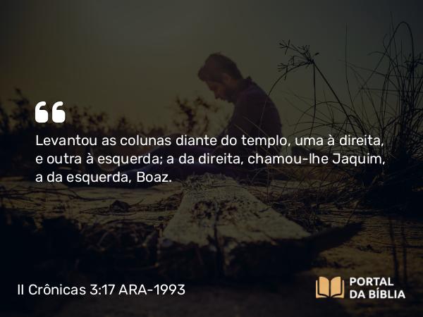 II Crônicas 3:17 ARA-1993 - Levantou as colunas diante do templo, uma à direita, e outra à esquerda; a da direita, chamou-lhe Jaquim, a da esquerda, Boaz.