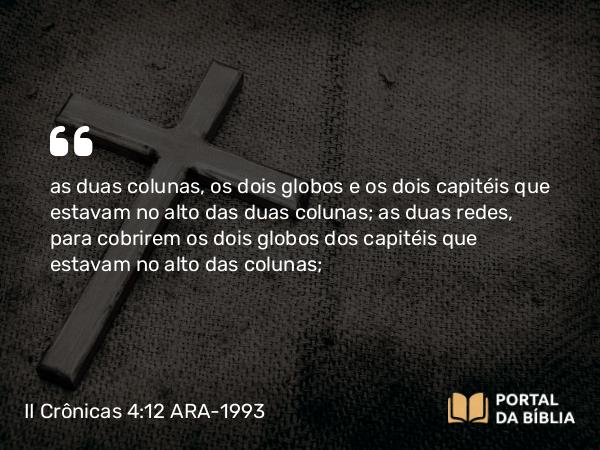 II Crônicas 4:12 ARA-1993 - as duas colunas, os dois globos e os dois capitéis que estavam no alto das duas colunas; as duas redes, para cobrirem os dois globos dos capitéis que estavam no alto das colunas;