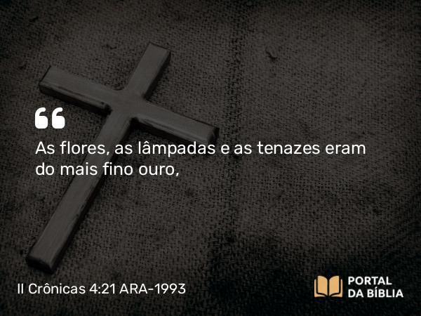 II Crônicas 4:21 ARA-1993 - As flores, as lâmpadas e as tenazes eram do mais fino ouro,