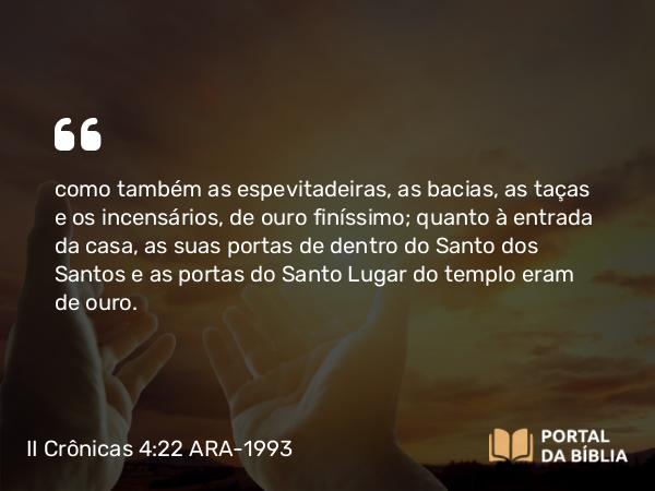 II Crônicas 4:22 ARA-1993 - como também as espevitadeiras, as bacias, as taças e os incensários, de ouro finíssimo; quanto à entrada da casa, as suas portas de dentro do Santo dos Santos e as portas do Santo Lugar do templo eram de ouro.