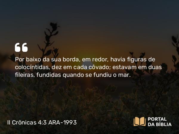 II Crônicas 4:3-5 ARA-1993 - Por baixo da sua borda, em redor, havia figuras de colocíntidas, dez em cada côvado; estavam em duas fileiras, fundidas quando se fundiu o mar.