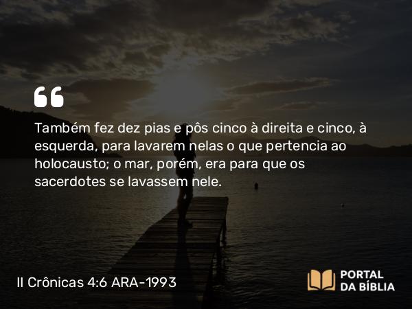 II Crônicas 4:6-22 ARA-1993 - Também fez dez pias e pôs cinco à direita e cinco, à esquerda, para lavarem nelas o que pertencia ao holocausto; o mar, porém, era para que os sacerdotes se lavassem nele.