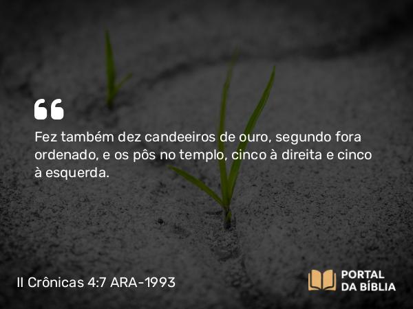 II Crônicas 4:7 ARA-1993 - Fez também dez candeeiros de ouro, segundo fora ordenado, e os pôs no templo, cinco à direita e cinco à esquerda.