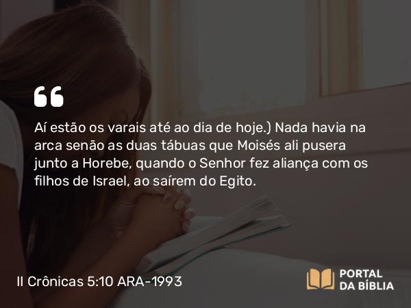 II Crônicas 5:10 ARA-1993 - Aí estão os varais até ao dia de hoje.) Nada havia na arca senão as duas tábuas que Moisés ali pusera junto a Horebe, quando o Senhor fez aliança com os filhos de Israel, ao saírem do Egito.