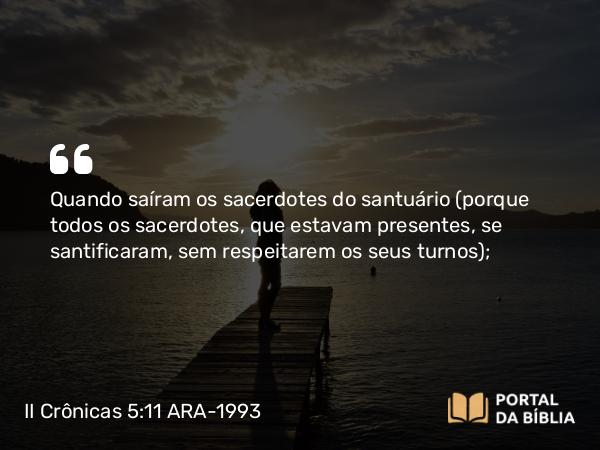 II Crônicas 5:11 ARA-1993 - Quando saíram os sacerdotes do santuário (porque todos os sacerdotes, que estavam presentes, se santificaram, sem respeitarem os seus turnos);