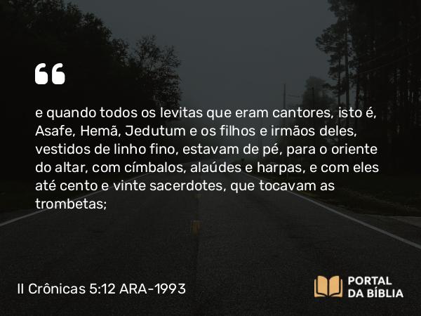 II Crônicas 5:12 ARA-1993 - e quando todos os levitas que eram cantores, isto é, Asafe, Hemã, Jedutum e os filhos e irmãos deles, vestidos de linho fino, estavam de pé, para o oriente do altar, com címbalos, alaúdes e harpas, e com eles até cento e vinte sacerdotes, que tocavam as trombetas;