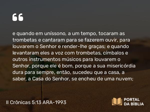 II Crônicas 5:13-14 ARA-1993 - e quando em uníssono, a um tempo, tocaram as trombetas e cantaram para se fazerem ouvir, para louvarem o Senhor e render-lhe graças; e quando levantaram eles a voz com trombetas, címbalos e outros instrumentos músicos para louvarem o Senhor, porque ele é bom, porque a sua misericórdia dura para sempre, então, sucedeu que a casa, a saber, a Casa do Senhor, se encheu de uma nuvem;