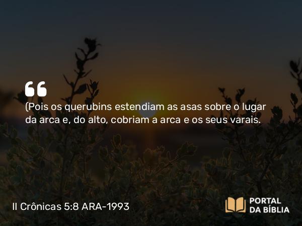 II Crônicas 5:8 ARA-1993 - (Pois os querubins estendiam as asas sobre o lugar da arca e, do alto, cobriam a arca e os seus varais.