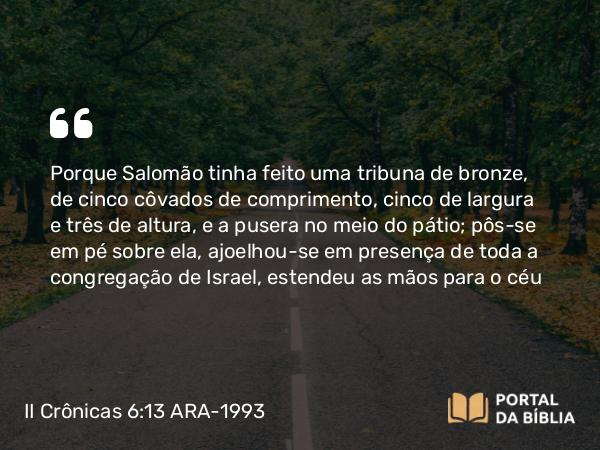 II Crônicas 6:13 ARA-1993 - Porque Salomão tinha feito uma tribuna de bronze, de cinco côvados de comprimento, cinco de largura e três de altura, e a pusera no meio do pátio; pôs-se em pé sobre ela, ajoelhou-se em presença de toda a congregação de Israel, estendeu as mãos para o céu